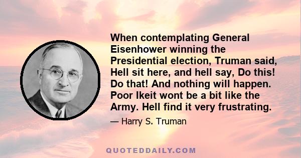 When contemplating General Eisenhower winning the Presidential election, Truman said, Hell sit here, and hell say, Do this! Do that! And nothing will happen. Poor Ikeit wont be a bit like the Army. Hell find it very