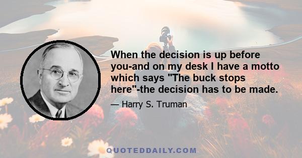 When the decision is up before you-and on my desk I have a motto which says The buck stops here-the decision has to be made.