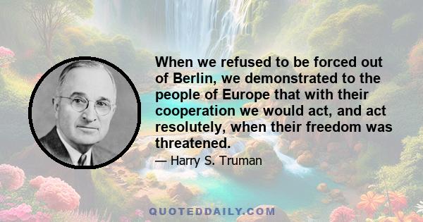 When we refused to be forced out of Berlin, we demonstrated to the people of Europe that with their cooperation we would act, and act resolutely, when their freedom was threatened.