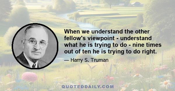 When we understand the other fellow's viewpoint - understand what he is trying to do - nine times out of ten he is trying to do right.