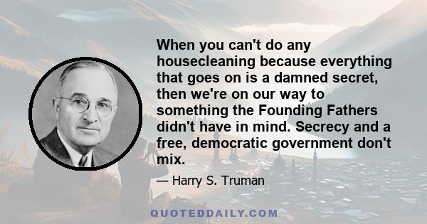 When you can't do any housecleaning because everything that goes on is a damned secret, then we're on our way to something the Founding Fathers didn't have in mind. Secrecy and a free, democratic government don't mix.