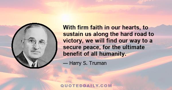 With firm faith in our hearts, to sustain us along the hard road to victory, we will find our way to a secure peace, for the ultimate benefit of all humanity.