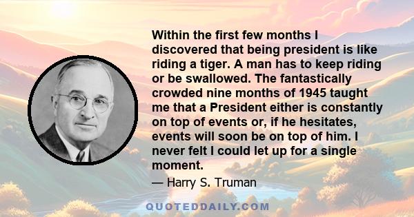 Within the first few months I discovered that being president is like riding a tiger. A man has to keep riding or be swallowed. The fantastically crowded nine months of 1945 taught me that a President either is