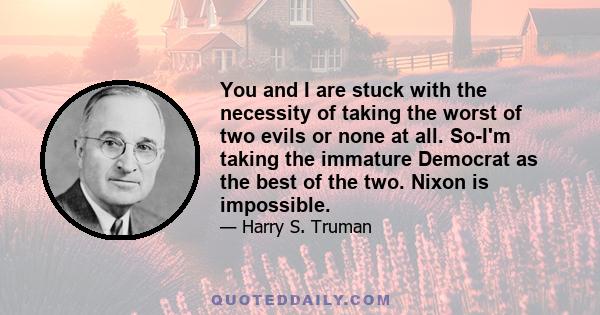 You and I are stuck with the necessity of taking the worst of two evils or none at all. So-I'm taking the immature Democrat as the best of the two. Nixon is impossible.