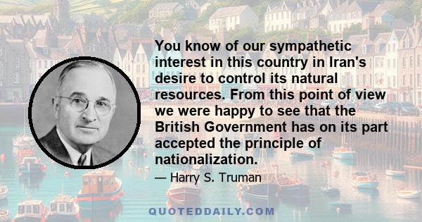 You know of our sympathetic interest in this country in Iran's desire to control its natural resources. From this point of view we were happy to see that the British Government has on its part accepted the principle of