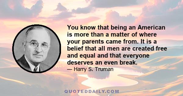 You know that being an American is more than a matter of where your parents came from. It is a belief that all men are created free and equal and that everyone deserves an even break.