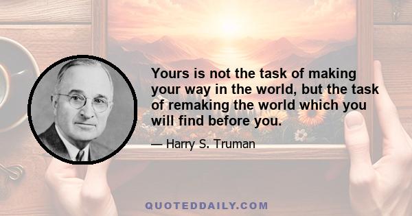 Yours is not the task of making your way in the world, but the task of remaking the world which you will find before you.