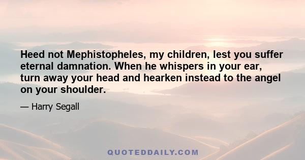 Heed not Mephistopheles, my children, lest you suffer eternal damnation. When he whispers in your ear, turn away your head and hearken instead to the angel on your shoulder.