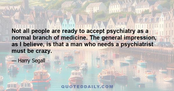 Not all people are ready to accept psychiatry as a normal branch of medicine. The general impression, as I believe, is that a man who needs a psychiatrist must be crazy.