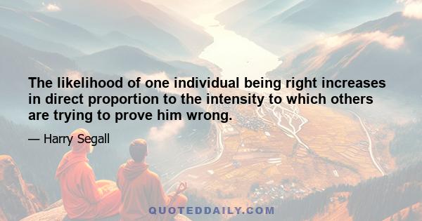 The likelihood of one individual being right increases in direct proportion to the intensity to which others are trying to prove him wrong.