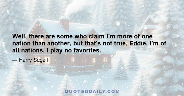 Well, there are some who claim I'm more of one nation than another, but that's not true, Eddie. I'm of all nations, I play no favorites.