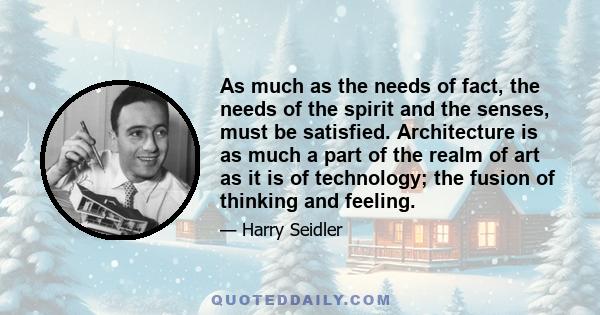 As much as the needs of fact, the needs of the spirit and the senses, must be satisfied. Architecture is as much a part of the realm of art as it is of technology; the fusion of thinking and feeling.