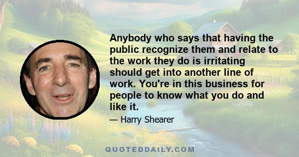 Anybody who says that having the public recognize them and relate to the work they do is irritating should get into another line of work. You're in this business for people to know what you do and like it.