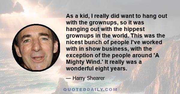 As a kid, I really did want to hang out with the grownups, so it was hanging out with the hippest grownups in the world. This was the nicest bunch of people I've worked with in show business, with the exception of the