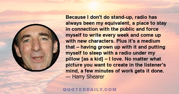 Because I don't do stand-up, radio has always been my equivalent, a place to stay in connection with the public and force myself to write every week and come up with new characters. Plus it's a medium that – having