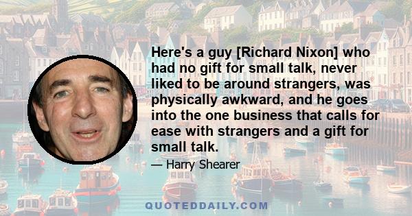 Here's a guy [Richard Nixon] who had no gift for small talk, never liked to be around strangers, was physically awkward, and he goes into the one business that calls for ease with strangers and a gift for small talk.