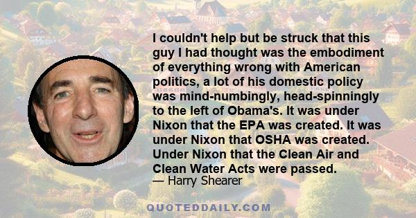 I couldn't help but be struck that this guy I had thought was the embodiment of everything wrong with American politics, a lot of his domestic policy was mind-numbingly, head-spinningly to the left of Obama's. It was