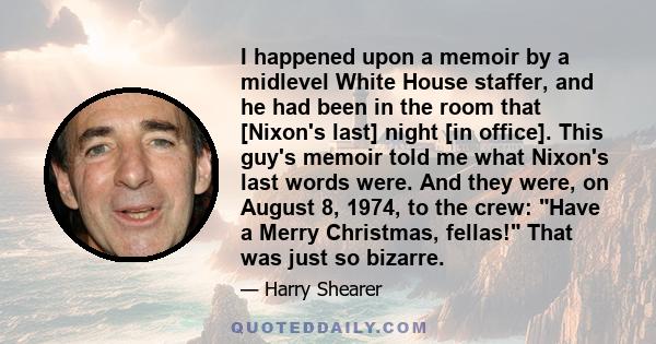 I happened upon a memoir by a midlevel White House staffer, and he had been in the room that [Nixon's last] night [in office]. This guy's memoir told me what Nixon's last words were. And they were, on August 8, 1974, to 