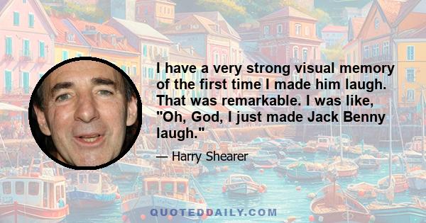 I have a very strong visual memory of the first time I made him laugh. That was remarkable. I was like, Oh, God, I just made Jack Benny laugh.