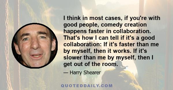 I think in most cases, if you're with good people, comedy creation happens faster in collaboration. That's how I can tell if it's a good collaboration: If it's faster than me by myself, then it works. If it's slower