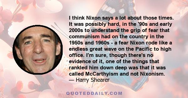 I think Nixon says a lot about those times. It was possibly hard, in the '90s and early 2000s to understand the grip of fear that communism had on the country in the 1950s and 1960s - a fear Nixon rode like a endless