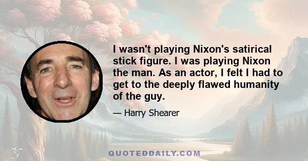 I wasn't playing Nixon's satirical stick figure. I was playing Nixon the man. As an actor, I felt I had to get to the deeply flawed humanity of the guy.