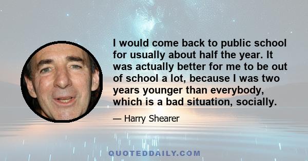 I would come back to public school for usually about half the year. It was actually better for me to be out of school a lot, because I was two years younger than everybody, which is a bad situation, socially.