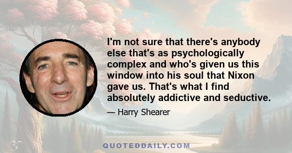 I'm not sure that there's anybody else that's as psychologically complex and who's given us this window into his soul that Nixon gave us. That's what I find absolutely addictive and seductive.