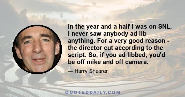 In the year and a half I was on SNL, I never saw anybody ad lib anything. For a very good reason - the director cut according to the script. So, if you ad libbed, you'd be off mike and off camera.