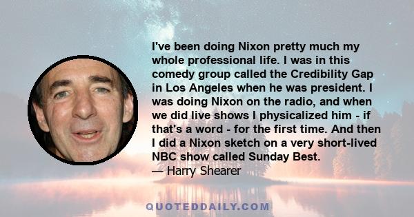 I've been doing Nixon pretty much my whole professional life. I was in this comedy group called the Credibility Gap in Los Angeles when he was president. I was doing Nixon on the radio, and when we did live shows I