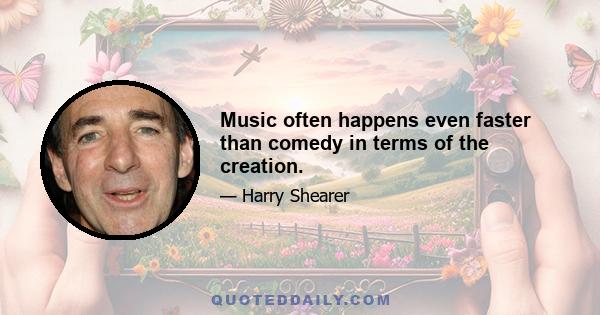 Music often happens even faster than comedy in terms of the creation.