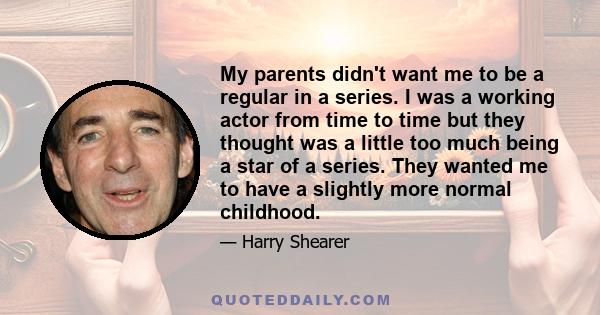 My parents didn't want me to be a regular in a series. I was a working actor from time to time but they thought was a little too much being a star of a series. They wanted me to have a slightly more normal childhood.