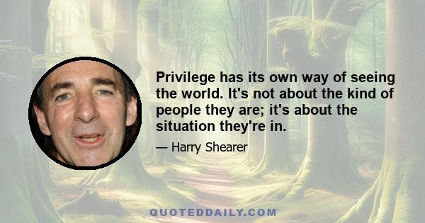 Privilege has its own way of seeing the world. It's not about the kind of people they are; it's about the situation they're in.