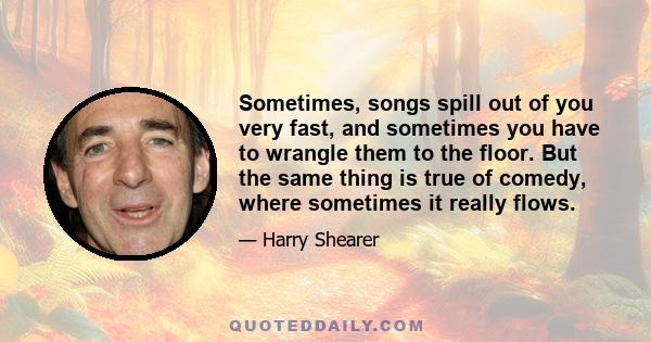 Sometimes, songs spill out of you very fast, and sometimes you have to wrangle them to the floor. But the same thing is true of comedy, where sometimes it really flows.