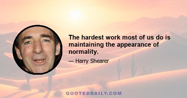 The hardest work most of us do is maintaining the appearance of normality.