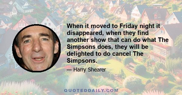 When it moved to Friday night it disappeared, when they find another show that can do what The Simpsons does, they will be delighted to do cancel The Simpsons.