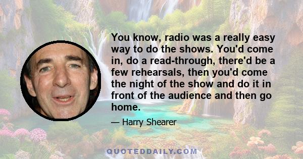 You know, radio was a really easy way to do the shows. You'd come in, do a read-through, there'd be a few rehearsals, then you'd come the night of the show and do it in front of the audience and then go home.