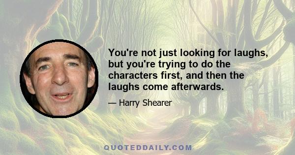 You're not just looking for laughs, but you're trying to do the characters first, and then the laughs come afterwards.