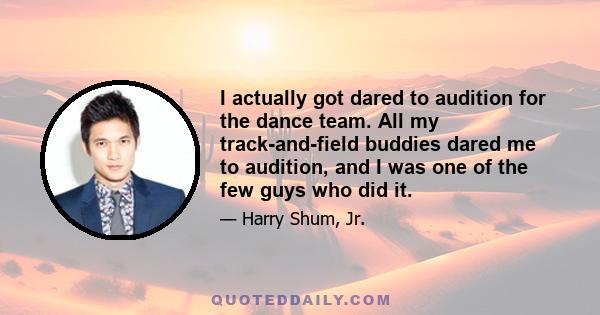 I actually got dared to audition for the dance team. All my track-and-field buddies dared me to audition, and I was one of the few guys who did it.