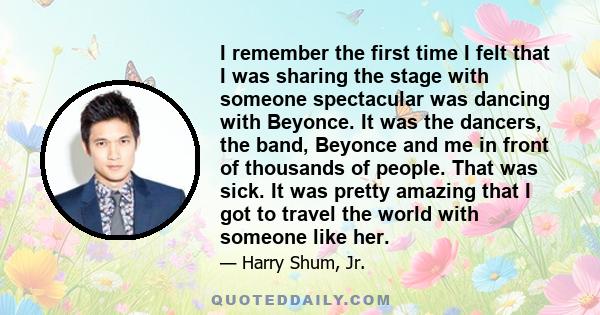 I remember the first time I felt that I was sharing the stage with someone spectacular was dancing with Beyonce. It was the dancers, the band, Beyonce and me in front of thousands of people. That was sick. It was pretty 