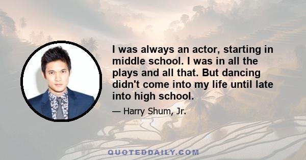 I was always an actor, starting in middle school. I was in all the plays and all that. But dancing didn't come into my life until late into high school.