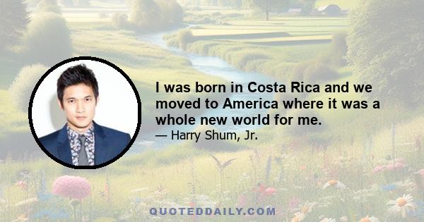 I was born in Costa Rica and we moved to America where it was a whole new world for me.