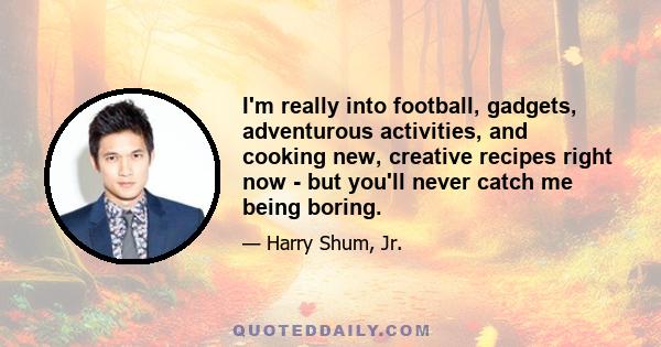 I'm really into football, gadgets, adventurous activities, and cooking new, creative recipes right now - but you'll never catch me being boring.