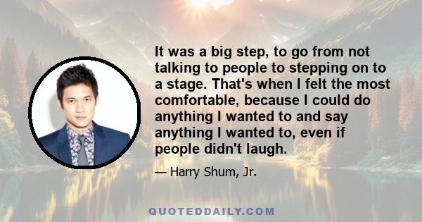 It was a big step, to go from not talking to people to stepping on to a stage. That's when I felt the most comfortable, because I could do anything I wanted to and say anything I wanted to, even if people didn't laugh.