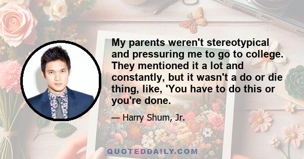 My parents weren't stereotypical and pressuring me to go to college. They mentioned it a lot and constantly, but it wasn't a do or die thing, like, 'You have to do this or you're done.