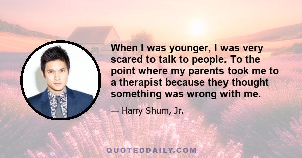 When I was younger, I was very scared to talk to people. To the point where my parents took me to a therapist because they thought something was wrong with me.