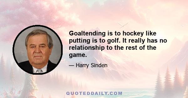 Goaltending is to hockey like putting is to golf. It really has no relationship to the rest of the game.