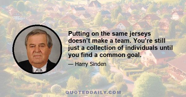 Putting on the same jerseys doesn’t make a team. You’re still just a collection of individuals until you find a common goal.