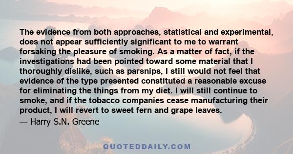 The evidence from both approaches, statistical and experimental, does not appear sufficiently significant to me to warrant forsaking the pleasure of smoking. As a matter of fact, if the investigations had been pointed