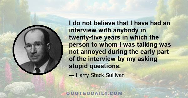 I do not believe that I have had an interview with anybody in twenty-five years in which the person to whom I was talking was not annoyed during the early part of the interview by my asking stupid questions.